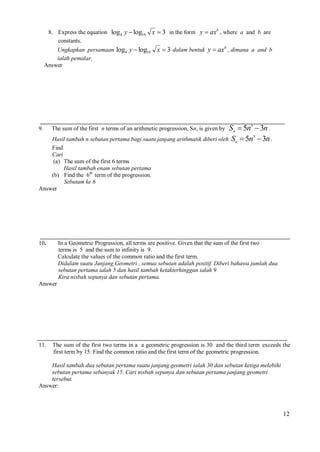 8. Express the equation log4 y  log16
constants.
Ungkapkan persamaan log4 y  log16
ialah pemalar.
Answer

9.

x  3 in the form y  axb , where a and b are

x  3 dalam bentuk y  axb , dimana a and b

Sn  5n3  3n .
3
Hasil tambah n sebutan pertama bagi suatu janjang arithmatik diberi oleh Sn  5n  3n .

The sum of the first n terms of an arithmetic progression, Sn, is given by

Find
Cari
(a) The sum of the first 6 terms
Hasil tambah enam sebutan pertama
(b) Find the 6th term of the progression.
Sebutam ke 6
Answer

10.

In a Geometric Progression, all terms are positive. Given that the sum of the first two
terms is 5 and the sum to infinity is 9.
Calculate the values of the common ratio and the first term.
Didalam suatu Janjang Geometri , semua sebutan adalah positif. Diberi bahawa jumlah dua
sebutan pertama ialah 5 dan hasil tambah ketakterhinggan ialah 9
Kira nisbah sepunya dan sebutan pertama.

Answer

11.

The sum of the first two terms in a a geometric progression is 30 and the third term exceeds the
first term by 15. Find the common ratio and the first term of the geometric progression.

Hasil tambah dua sebutan pertama suatu janjang geometri ialah 30 dan sebutan ketiga melebihi
sebutan pertama sebanyak 15. Cari nisbah sepunya dan sebutan pertama janjang geometri
tersebut.
Answer:

12

 