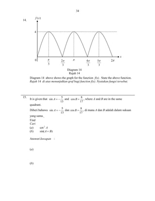 34
14.

4

x
0
Diagram 14
Rajah 14
Diagram 14 above shows the graph for the function f(x) . State the above function.
Rajah 14 di atas menunjukkan graf bagi function f(x). Nyatakan fungsi tersebut.

15.

It is given that sin A  

8
5
and cos B  , where A and B are in the same
17
13

quadrant.
Diberi bahawa sin A  
yang sama..
Find
Cari
(a)
cot 2 A
(b)
sin( A  B)
Answer/Jawapan :

(a)

(b)

8
5
dan cos B  , di mana A dan B adalah dalam sukuan
17
13

 