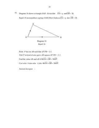 35
16.

Diagram 16 shows a triangle OAB . Given that

OA  a and OB  3b

Rajah 16 menunjukkan segitiga OAB.Diberi bahawa OA  a dan OB  3b .
A

O

B
Diagram 16
Rajah 16

Point P lies on AB such that AP:PB = 2:1.
Titik P terletak di atas garis AB supaya AP:PB = 2:1.
Find the value ofh and ofk if 4k OA  OB  3hOP .
Cari nilai h dan nilai k jika 4k OA  OB  3hOP .
Answer/Jawapan :

 
