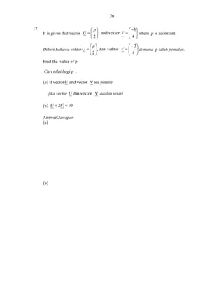 36
17.

 p
 3 
It is given that vector U    , and vektor V    where p is aconstant.
2
4
 p
  3
Diberi bahawa vektor U   , dan vektor V    di mana p ialah pemalar.
2
 4 
 
 
Find the value of p
Cari nilai bagi p .
(a) if vector U and vector V are parallel
jika vector U dan vektor V adalah selari
(b) U  2V  10
Answer/Jawapan
(a)

(b)

 