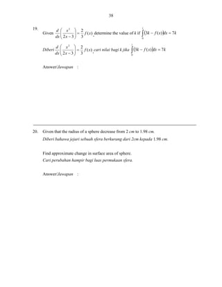 38
19.
Given

d  x2  2
  f ( x) ,determine the value of k if

dx  2 x  3  3



d  x2  2
  f ( x) ,cari nilai bagi k jika
Diberi 
dx  2 x  3  3



1

 3k  f ( x)dx  7k
0

1

 3k  f ( x)dx  7k
0

Answer/Jawapan :

20.

Given that the radius of a sphere decrease from 2 cm to 1.98 cm.
Diberi bahawa jejari sebuah sfera berkurang dari 2cm kepada 1.98 cm.
Find approximate change in surface area of sphere.
Cari perubahan hampir bagi luas permukaan sfera.
Answer/Jawapan :

 