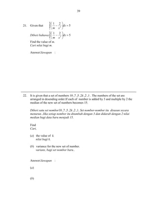 39

m

21.

Given that

1

2 
dx  5
2 


 m  x

1
m

1 2 
Diberi bahawa    2 dx  5
m x 
1
Find the value of m.
Cari nilai bagi m.
Answer/Jawapan :

22.

It is given that a set of numbers 10 ,7 ,5 ,2k ,2 ,1 . The numbers of the set are
arranged in desending order.If each of number is added by 3 and multiple by 2 the
median of the new set of numbers becomes 15.
Diberi satu set nombor10 ,7 ,5 ,2k ,2 ,1. Set nombor-nombor itu disusun secara
menurun. Jika setiap nombor itu ditambah dengan 3 dan didarab dengan 2 nilai
median bagi data baru menjadi 15.
Find
Cari,
(a) the value of k.
nilai bagi k.
(b) variance for the new set of number.
varians, bagi set nombor baru..

Answer/Jawapan :
(a)

(b)

 