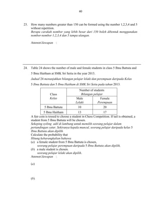 40

23.

How many numbers greater than 150 can be formed using the number 1,2,3,4 and 5
without repetition.
Berapa carakah nombor yang lebih besar dari 150 boleh dibentuk menggunakan
nombor-nombor 1,2,3,4 dan 5 tampa ulangan.
Answer/Jawapan :

24.

Table 24 shows the number of male and female students in class 5 Ibnu Battuta and
5 Ibnu Haitham at SMK Sri Setiu in the year 2013.
Jadual 24 menunjukkan bilangan pelajar lelaki dan perempuan daripada Kelas
5 Ibnu Battuta dan 5 Ibnu Haitham di SMK Sri Setiu pada tahun 2013.
Class
Kelas
5 Ibnu Battuta

Number of students
Bilangan pelajar
Male
Female
Lelaki
Perempuan
10

20

5 Ibnu Haitham
13
17
A fair coin is tossed to choose a student in Chess Competition. If tail is obtained, a
student from 5 Ibnu Battuta will be chosen.
Sekeping syiling adil di lambung untuk memilih seorang pelajar dalam
pertandingan catur. Sekiranya kepala muncul, seorang pelajar daripada kelas 5
Ibnu Battuta akan dipilih.
Calculate the probability that
Hitung kebarangkalian bahawa
(a) a female student from 5 Ibnu Battuta is chosen,
seorang pelajar perempuan daripada 5 Ibnu Battuta akan dipilih,
(b) a male student is chosen.
seorang pelajar lelaki akan dipilih.
Answer/Jawapan :
(a)

(b)

 