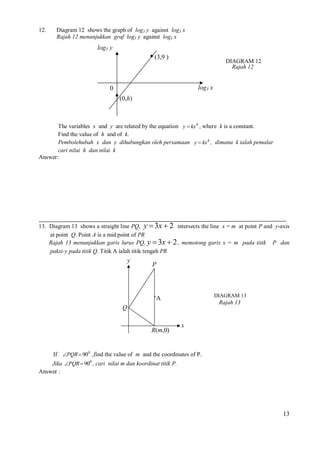 12.

Diagram 12 shows the graph of log3 y against log3 x
Rajah 12 menunjukkan graf log3 y against log3 x

log3 y
(3,9 )

DIAGRAM 12
Rajah 12

log3 x

0
(0,h)

The variables x and y are related by the equation y  kx 4 , where k is a constant.
Find the value of h and of k.
Pembolehubah x dan y dihubungkan oleh persamaan y  kx 4 , dimana k ialah pemalar
cari nilai h dan nilai k
Answer:

13. Diagram 13 shows a straight line PQ, y  3x  2 intersects the line x = m at point P and y-axis
at point Q. Point A is a mid point of PR
Rajah 13 menunjukkan garis lurus PQ, y  3x  2 , memotong garis x = m pada titik P dan
paksi-y pada titik Q. Titik A ialah titik tengah PR

y

P

∙A

DIAGRAM 13

Rajah 13

Q

R(m,0)

x

If PQR  900 ,find the value of m and the coordinates of P.
Jika PQR  900 , cari nilai m dan koordinat titik P.
Answer :

13

 