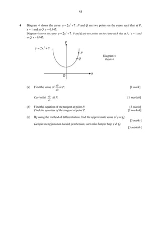 43

4

Diagram 4 shows the curve y  2 x2  7 . P and Q are two points on the curve such that at P,
x = 1 and at Q, x = 0.947.
Diagram 4 shows the curve y  2 x 2  7 . P and Q are two points on the curve such that at P, x = 1 and
at Q, x = 0.947.

y
 P
Diagram 4

Q

O
(a)

Find the value of

Rajah 4

x

dy
at P.
dx

Cari nilai dy di P.

[1 mark]

[1 markah]

dx

(b)

Find the equation of the tangent at point P.
Find the equation of the tangent at point P.

(c)

[3 marks]
[3 markah]

By using the method of differentiation, find the approximate value of y at Q.
[3 marks]
Dengan menggunakan kaedah pembezaan, cari nilai hampir bagi y di Q.
[3 markah]

 