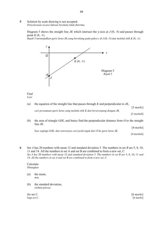 44
5

Solution by scale drawing is not accepted.
Penyelesaian secara lukisan berskala tidak diterima.

Diagram 5 shows the straight line JK which intersect the y-axis at J (0, -5) and passes through
point K (8, -1).
Rajah 5 menunjukkan garis lurus JK yang bersilang pada paksi-y di J (0, -5) dan melalui titik K (8, -1).

y
x
O


K (8, -1)
Diagram 5

-5

Rajah 5

J

Find
Cari

(a)

the equation of the straight line that passes through K and perpendicular to JK,
[3 marks]
cari persamaan garis lurus yang melalui titik K dan berserenjang dengan JK,
[3 markah]

(b)

the area of triangle OJK, and hence find the perpendicular distance from O to the straight
line JK.
[4 marks]
luas segitiga OJK, dan seterusnya cari jarak tegak dari O ke garis lurus JK.
[4 markah]

6

Set A has 20 numbers with mean 12 and standard deviation 3. The numbers in set B are 5, 8, 10,
11 and 14. All the numbers in set A and set B are combined to form a new set, C.
Set A has 20 numbers with mean 12 and standard deviation 3. The numbers in set B are 5, 8, 10, 11 and
14. All the numbers in set A and set B are combined to form a new set, C.

Calculate
Hitungkan

(a)

the mean,
min,

(b)

the standard deviation,
sisihan piawai,

for set C.

[6 marks]

bagi set C.

[6 marks]

 