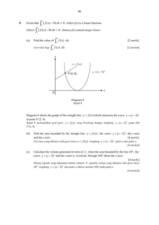 46

8

Given that
Diberi

(a)



0

2



0

2

( f ( x)  8) dx  4 , where f(x) is a linear function.

( f ( x)  8) dx  4 , dimana f(x) adalah fungsi linear.



Find the value of
Cari nilai bagi



0

2

0

2

f ( x) dx .

[2 marks]

f ( x) dx .

[2 markah]

y



P (2, 9)

P

x

O

Diagram 8
Rajah 8

Diagram 8 shows the graph of the straight line y  f ( x) which intersects the curve y  ( x  5)2
at point P (2, 9).
Rajah 8 menunjukkan graf garis y  f ( x) yang bersilang dengan lengkung y  ( x  5)2 pada titik
P (2, 9).

(b)

Find the area bounded by the straight line y  f ( x) , the curve y  ( x  5)2 , the x-axis
and the y-axis.
[4 marks]
2
Cari luas yang dibatasi oleh garis lurus y  f ( x) , lengkung y  ( x  5) , paksi-x dan paksi-y.
[4 markah]

(c)

Calculate the volume generated in term of  , when the area bounded by the line OP , the
curve y  ( x  5)2 and the x-axis is revolved through 360o about the x-axis.
[4 marks]

Hitung isipadu yang dijanakan dalam sebutan  , apabila rantau yang dibatasi oleh garis lurus
OP , lengkung y  ( x  5)2 dan paksi-x dikisar melalui 360o pada paksi-x.
[4 markah]

 