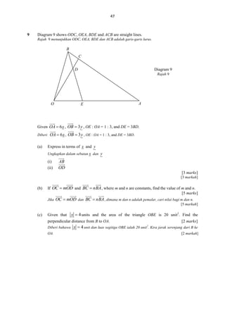 47

9

Diagram 9 shows ODC, OEA, BDE and ACB are straight lines.
Rajah 9 menunjukkan ODC, OEA, BDE dan ACB adalah garis-garis lurus.

B
C
D

Diagram 9
Rajah 9

O

E

A

Given OA  6 x , OB  3 y , OE : OA = 1 : 3, and DE = 3BD.
Diberi OA  6 x ,

(a)

OB  3 y , OE : OA = 1 : 3, and DE = 3BD.

Express in terms of x and y
Ungkapkan dalam sebutan x dan y

(i)
(ii)

AB
OD
[3 marks]
[3 markah]

(b)

If OC  mOD and BC  nBA , where m and n are constants, find the value of m and n.
[5 marks]
Jika

OC  mOD dan BC  nBA , dimana m dan n adalah pemalar, cari nilai bagi m dan n.
[5 markah]

(c)

Given that

x  4 units and the area of the triangle OBE is 20 unit2. Find the

perpendicular distance from B to OA.
Diberi bahawa
OA.

[2 marks]

x  4 unit dan luas segitiga OBE ialah 20 unit . Kira jarak serenjang dari B ke
2

[2 markah]

 