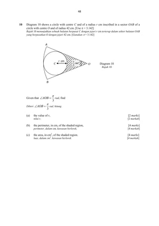48

10

Diagram 10 shows a circle with centre C and of a radius r cm inscribed in a sector OAB of a
circle with centre O and of radius 42 cm. [Use  = 3.142]
Rajah 10 menunjukkan sebuah bulatan berpusat C dengan jejari r cm terterap dalam sektor bulatan OAB
yang berpusatkan O dengan jejari 42 cm. [Gunakan  = 3.142]

A

C

r cm

O

Diagram 10
Rajah 10

B

Given that AOB 
Diberi AOB 

(a)


3


3

rad, find

rad, hitung

(b)

the value of r,

[2 marks]

nilai r,

[2 markah]

(c)

the perimeter, in cm, of the shaded region,

[4 marks]

perimeter, dalam cm, kawasan berlorek,

[4 markah]

the area, in cm2, of the shaded region.

[4 marks]

luas, dalam cm2, kawasan berlorek.

[4 markah]

 
