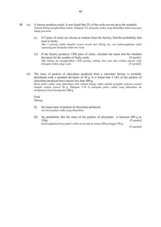 49

11

(a)

A factory produces socks. It was found that 2% of the socks are not up to the standard.
Sebuah kilang menghasilkan stokin. Didapati 2% daripada stokin yang dihasilkan tidak mencapai
tahap piawaian.

(i)

If 5 pairs of socks are chosen at random from the factory, find the probability that
none is faulty,
Jika 5 pasang stokin diambil secara rawak dari kilang itu, cari kebarangkalian tiada
sepasang pun daripada stokin itu rosak.

(ii)

If the factory produces 1500 pairs of socks, calculate the mean and the standard
deviation for the number of faulty socks.
[5 marks]
Jika kilang itu menghasilkan 1500 pasang stoking, kira min dan sisihan piawai bagi
bilangan stokin yang rosak.
[5 markah]

(b)

The mass of packets of chocolates produced from a chocolate factory is normally
distributed with a standard deviation of 50 g. It is found that 3.14% of the packets of
chocolates produced have masses less than 400 g.
Berat paket coklat yang dihasilkan oleh sebuah kilang coklat adalah mengikut taburan normal
dengan sisihan piawai 50 g. Didapati 3.14 % daripada paket coklat yang dihasilkan itu
mempunyai berat kurang dari 400 g.

Find,
Hitung,
(i)

the mean mass of packets of chocolates produced.
min berat paket coklat yang dihasilkan.

(ii)

the probability that the mass of the packets of chocolates is between 480 g to
550g.
[5 marks]
kebarangkalian berat paket coklat itu berada di antara 480 g hingga 550 g.
[5 markah]

 