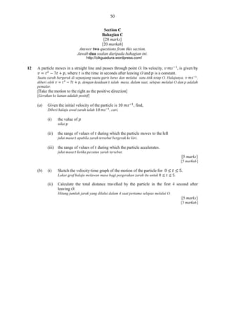 50
Section C
Bahagian C
[20 marks]
[20 markah]
Answer two questions from this section.
Jawab dua soalan daripada bahagian ini.
http://cikguadura.wordpress.com/

12

A particle moves in a straight line and passes through point O. Its velocity,
, is given by
, where is the time in seconds after leaving O and is a constant.
Suatu zarah bergerak di sepanjang suatu garis lurus dan melalui satu titik tetap O. Halajunya,
,
diberi oleh
, dengan keadaan ialah masa, dalam saat, selepas melalui O dan p adalah
pemalar.

[Take the motion to the right as the positive direction]
[Gerakan ke kanan adalah positif]

(a)

Given the initial velocity of the particle is
Diberi halaju awal zarah ialah

(i)

, find,

, cari,

the value of
nilai

(ii)

the range of values of during which the particle moves to the left
julat masa apabila zarah tersebut bergerak ke kiri.

(iii) the range of values of during which the particle accelerates.
julat masa ketika pecutan zarah tersebut.

[5 marks]
[5 markah]

(b)

(i)

Sketch the velocity-time graph of the motion of the particle for
Lakar graf halaju melawan masa bagi pergerakan zarah itu untuk

(ii)

.

Calculate the total distance travelled by the particle in the first 4 second after
leaving O.
Hitung jumlah jarak yang dilalui dalam 4 saat pertama selepas melalui O.

[5 marks]
[5 markah]

 