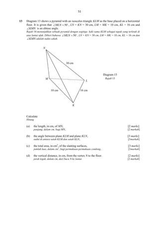 51
13

Diagram 13 shows a pyramid with an isosceles triangle KLM as the base placed on a horizontal
floor. It is given that MLN  50 , LN = KN = 30 cm, LM = MK = 10 cm, KL = 16 cm and
KMN is an obtuse angle.
Rajah 14 menunjukkan sebuah pyramid dengan segitiga kaki sama KLM sebagai tapak yang terletak di
atas lantai ufuk. Diberi bahawa MLN  50 , LN = KN = 30 cm, LM = MK = 10 cm, KL = 16 cm dan
KMN adalah sudut cakah.

N

30 cm

Diagram 13
M

L
10 cm

Rajah 13

16 cm

K

Calculate
Hitung

(a)
(b)

the length, in cm, of MN,

[2 marks]

panjang, dalam cm, bagi MN,

[2 markah]

(d)

[3 marks]
[3 markah]

the total area, in cm2, of the slanting surfaces,

[3 marks]

jumlah luas, dalam cm2, bagi permukaan-permukaan condong,

(c)

the angle between plane KLM and plane KLN,
sudut di antara satah KLM dan satah KLN,

[3 markah]

the vertical distance, in cm, from the vertex N to the floor.

[2 marks]

jarak tegak, dalam cm, dari bucu N ke lantai.

[2 markah]

 