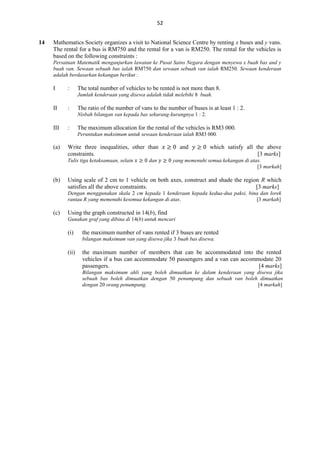 52
14

Mathematics Society organizes a visit to National Science Centre by renting x buses and y vans.
The rental for a bus is RM750 and the rental for a van is RM250. The rental for the vehicles is
based on the following constraints :
Persatuan Matematik menganjurkan lawatan ke Pusat Sains Negara dengan menyewa x buah bas and y
buah van. Sewaan sebuah bas ialah RM750 dan sewaan sebuah van ialah RM250. Sewaan kenderaan
adalah berdasarkan kekangan berikut :

I

:

The total number of vehicles to be rented is not more than 8.
Jumlah kenderaan yang disewa adalah tidak melebihi 8 buah.

II

:

The ratio of the number of vans to the number of buses is at least 1 : 2.
Nisbah bilangan van kepada bas sekurang-kurangnya 1 : 2.

III

:

The maximum allocation for the rental of the vehicles is RM3 000.
Peruntukan maksimum untuk sewaan kenderaan ialah RM3 000.

(a)

Write three inequalities, other than
constraints.
Tulis tiga ketaksamaan, selain

(b)

dan

and

which satisfy all the above
[3 marks]

yang memenuhi semua kekangan di atas.
[3 markah]

Using scale of 2 cm to 1 vehicle on both axes, construct and shade the region R which
satisfies all the above constraints.
[3 marks]
Dengan menggunakan skala 2 cm kepada 1 kenderaan kepada kedua-dua paksi, bina dan lorek
rantau R yang memenuhi kesemua kekangan di atas.
[3 markah]

(c)

Using the graph constructed in 14(b), find
Gunakan graf yang dibina di 14(b) untuk mencari

(i)

the maximum number of vans rented if 3 buses are rented
bilangan maksimum van yang disewa jika 3 buah bas disewa.

(ii)

the maximum number of members that can be accommodated into the rented
vehicles if a bus can accommodate 50 passengers and a van can accommodate 20
passengers.
[4 marks]
Bilangan maksimum ahli yang boleh dimuatkan ke dalam kenderaan yang disewa jika
sebuah bas boleh dimuatkan dengan 50 penumpang dan sebuah van boleh dimuatkan
dengan 20 orang penumpang.
[4 markah]

 
