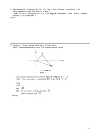 14. Given point M is ( 1,-3) and point N is ( 6,5). Point P moves along the circumference of the
circle with diameter MN. Find the locus of point P
Diberi titik M ( 1,-3) and point N is ( 6,5).Titik P bergerak disepanjang lilitan bulatan dengan
diameter MN. Cari lokus titik P
Answer

15 Diagram 15 shows a triangle OAB, where O is the origin.
Rajah 15 menunjukkan sebuah setiga OAB, dimana O ialah asalan.

y
A

x

O
B
DIAGRAM 15

Rajah 15
It is given that the coordinates of point A (3 , 4) and point B (5 , -2).
Diberi bahawa koordinat - kordinat titik A (3, 4) dan titik B ( 5, - 2)
Find
Cari
(a)
(b)

AB ,
the unit vectors in the direction of
vektor unit dalam arah AB .

AB .

Answer:

14

 