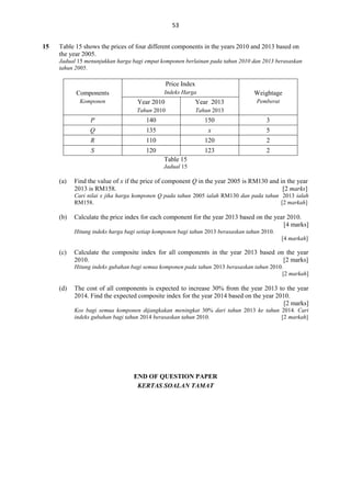 53
15

Table 15 shows the prices of four different components in the years 2010 and 2013 based on
the year 2005.
Jadual 15 menunjukkan harga bagi empat komponen berlainan pada tahun 2010 dan 2013 berasaskan
tahun 2005.

Price Index
Indeks Harga

Components
Komponen

Weightage
Pemberat

Year 2010

Year 2013

Tahun 2010

Tahun 2013

P

140

150

3

Q

135

x

5

R

110

120

2

S

120

123

2

Table 15
Jadual 15

(a)

Find the value of x if the price of component Q in the year 2005 is RM130 and in the year
2013 is RM158.
[2 marks]
Cari nilai x jika harga komponen Q pada tahun 2005 ialah RM130 dan pada tahun 2013 ialah
RM158.
[2 markah]

(b)

Calculate the price index for each component for the year 2013 based on the year 2010.
[4 marks]
Hitung indeks harga bagi setiap komponen bagi tahun 2013 berasaskan tahun 2010.
[4 markah]

(c)

Calculate the composite index for all components in the year 2013 based on the year
2010.
[2 marks]
Hitung indeks gubahan bagi semua komponen pada tahun 2013 berasaskan tahun 2010.
[2 markah]

(d)

The cost of all components is expected to increase 30% from the year 2013 to the year
2014. Find the expected composite index for the year 2014 based on the year 2010.
[2 marks]
Kos bagi semua komponen dijangkakan meningkat 30% dari tahun 2013 ke tahun 2014. Cari
indeks gubahan bagi tahun 2014 berasaskan tahun 2010.
[2 markah]

END OF QUESTION PAPER
KERTAS SOALAN TAMAT

 