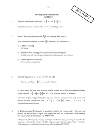 54

http://cikguadura.wordpress.com/

SECTION A
1.

Solve the simultaneous equations x +

= 1 and

Selesaikan persamaan serentak berikut : x +

2.

A curve with the gradient function

+ =2

= 1 dan

+ =2

has a turning point at (p,2).

Suatu lengkung dengan fungsi kecerunan

mempunyai titik pusingan di (p,2)

a) Find the value of p.
Cari nilai p

b) Determine if the turning point is a maximum or minimum point.
Tentukan sama ada titik pusingan itu adalah titik maksimum atau titik minimum.

c) Find the equation of the curve.
Cari persamaan lengkung itu.

3.

a) Sketch the graph of y = |
Lakarkan graf bagi y = |

| for 0 ≤ x ≤ 2 .
| untuk 0 ≤ x ≤ 2 .

b) Hence, using the same axes, sketch a suitable straight line to find the number of solution
for the equation 3 + = 4 |

| for 0 ≤ x ≤ 2 . State the number of solutions.

Seterusnya, dengan menggunakan paksi yang sama, lakarkan satu garis lurus yang sesuai untuk
mencari bilangan penyelesaian bagi

3 +

= 4 |

|

untuk

0 ≤ x ≤ 2

Nyatakan bilangan penyelesaian.

4.

A Trading company X calculates its annual net profit for the year on each 31 December and
projects the profit to be 6 % higher than the previous year. On 31 December 2004, company
X’s annual net profit for the year was RM300 000.
Sebagai syarikat Perniagaan X mengira keuntungan bersih tahunannya pada setiap 31 Disember dan
keuntungan ini diunjurkan sebagai 6 % lebih tinggi daripada tahun yang lepas. Pada 31 Disember
2004, keuntungan bersih tahunansyarikat X bagi tahun itu adalah RM 300000.

 