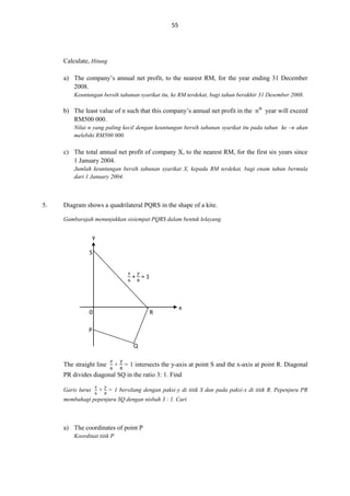 55

Calculate, Hitung
a) The company’s annual net profit, to the nearest RM, for the year ending 31 December
2008.
Keuntungan bersih tahunan syarikat itu, ke RM terdekat, bagi tahun berakhir 31 Desember 2008.

b) The least value of n such that this company’s annual net profit in the nth year will exceed
RM500 000.
Nilai n yang paling kecil dengan keuntungan bersih tahunan syarikat itu pada tahun ke –n akan
melebihi RM500 000.

c) The total annual net profit of company X, to the nearest RM, for the first six years since
1 January 2004.
Jumlah keuntungan bersih tahunan syarikat X, kepada RM terdekat, bagi enam tahun bermula
dari 1 January 2004.

5.

Diagram shows a quadrilateral PQRS in the shape of a kite.
Gambarajah menunjukkan sisiempat PQRS dalam bentuk lelayang.

y
S
𝑥

𝑦

+ =1

0

R

x

P
Q
The straight line

+ = 1 intersects the y-axis at point S and the x-axis at point R. Diagonal

PR divides diagonal SQ in the ratio 3: 1. Find
Garis lurus

+ = 1 bersilang dengan paksi-y di titik S dan pada paksi-x di titik R. Pepenjuru PR

membahagi pepenjuru SQ dengan nisbah 3 : 1. Cari

a) The coordinates of point P
Koordinat titik P

 