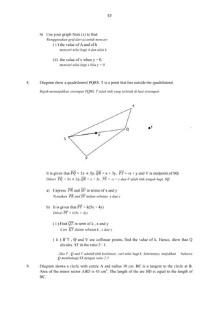 57

b) Use your graph from (a) to find
Menggunakan graf dari a) untuk mencari

( i ) the value of A and of k
mencari nilai bagi A dan nilai k

(ii) the value of x when y = 0.
mencari nilai bagi x bila y = 0

8.

Diagram show a quadrilateral PQRS. T is a point that lies outside the quadrilateral.
Rajah menunjukkan sisiempat PQRS. T ialah titik yang terletak di luar sisiempat.

R

Q
V

S

.

T

.

P
It is given that ⃗⃗⃗⃗⃗ =
Diberi ⃗⃗⃗⃗⃗ =

⃗⃗⃗⃗⃗ = x + 3y, ⃗⃗⃗⃗ = -x + y and V is midpoint of SQ.
⃗⃗⃗⃗⃗ = x + 3y, ⃗⃗⃗⃗ = -x + y dan V ialah titik tengah bagi SQ.

a) Express ⃗⃗⃗⃗⃗ and ⃗⃗⃗⃗⃗ in terms of x and y
Nyatakan ⃗⃗⃗⃗⃗ and ⃗⃗⃗⃗⃗ dalam sebutan x dan y

b) It is given that ⃗⃗⃗⃗⃗ = k(5x + 4y)
Diberi ⃗⃗⃗⃗⃗ = k(5x + 4y)

( i ) Find ⃗⃗⃗⃗⃗ in term of k , x and y
Cari ⃗⃗⃗⃗⃗ dalam sebutan k , x dan y

( ii ) If T , Q and V are collinear points, find the value of k. Hence, show that Q
divides ST in the ratio 2 : 1.
Jika T , Q and V adalah titik koolinear, cari nilai bagi k. Seterusnya, tunjukkan
Q membahagi ST dengan ratio 2:1.

9.

bahawa

Diagram shows a circle with centre A and radius 10 cm. BC is a tangent to the circle at B.
Area of the minor sector ABD is 45 cm2. The length of the arc BD is equal to the length of
BC.

 