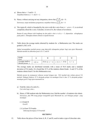 59
a) Shows that a = 3 and b = 2.
Tunjukkan bahawa a = 3 dan b = 2.

b) Hence, without carrying out any integration, shows that ∫

< 8.

Seterusnya, tanpa melakukan pengamiran, tunjukkan bahawa ∫

< 8.

c) The region R, which is bounded by the curve with the x-axis from x = a to x = 5, is revolved
completely about the x-axis. Calculate, in term of , the volume of revolution.
Rantau R yang dibatasi oleh lengkung itu dan paksi-x dari x=a ke x = 5, diputarkan selengkapnya
pada paksi-x. Hitungkan dalam sebutan isipadu kisaran.

11.

Table shows the average marks obtained by students for a Mathematics test. The marks are
graded A, B,C or D.
Jadual menunjukkan markah purata yang diperoleh sekumpulan pelajar bagi satu ujian Matematik.
Markah-markah itu diberikan gred A, B , C and D.

Grade

A

Gred

Average marks,x
Markah purata , x

x

B
a

57.0

C
x < a

c

x < 57.0

D
x < c

The average marks are distributed normally with a mean of 56.8 marks and a standard
deviation of 9.6 marks. It is found that 18 % of the students obtain Grade A and 15 % of the
students obtain Gred C for this Mathematics test.
Markah purata itu mempunyai taburan normal dengan min 56.8 markah dan sisihan piawai 9.6
markah. Didapati bahawa 18 % daripada pelajar itu mendapat Gred A dan 15 % daripada pelajar
mendapat gred C bagi ujian matematik itu.

a) Find the value of a and of c .
Cari nilai bagi a dan c.

b) Hence, if 500 students take the Mathematics test, find the number of students who obtain
Seterusnya, jika 500 orang pelajar mengambil ujian Matematik itu, cari bilangan pelajar yang
mendapat

( i ) Grade B
Gred B

( ii ) at least 55.0 marks
Sekurang-kurangnya 55.0 markah

SECTION C
12.

Table shows the prices of four items A, B , C and D, used to make a type of chocolate cake.

 