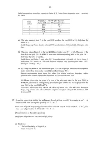 60
Jadual menunjukkan harga bagi empat jenis bahan A, B, C dan D yang digunakan untuk
kek coklat.

Item
Bahan

A
B
C
D

membuat

Price ( RM ) per 500 g for the year
Harga (RM) untuk 500 g untuk setahun

2011
2.00
4.00
2.50
X

2012
Z
4.60
3.25
y

a) The price index of item A in the year 2012 based on the year 2011 is 114. Calculate the
value of z.
Indeks harga bagi bahan A dalam tahun 2012 berasaskan tahun 2011 ialah 114 . Hitungkan nilai
bagi z.

b) The price index of item D in the year 2012 based on the year 2011 is 120. The price of the
item D in the year 2012 is RM1.50 more than its corresponding price in the year 2011.
Calculate the value of x and y.
Indeks harga bagi bahan D pada tahun 2012 berasaskan tahun 2011 ialah 120. Harga bahan D
pada tahun 2012 ialah RM 1.50 lebih daripada harganya yang sepadan pada tahun 2011.
Hitungkan nilai bagi x dan y.

c) (i) Using the prices of the items in the year 2011 as weightage, calculate the composite
index for the four items in the year 2012 based on the year 2011.
Dengan menggunakan harga bahan bagi tahun 2011 sebagai pemberat, hitungkan
gubahan untuk keempat-empat bahan bagi tahun 2012 berasaskan tahun 2011.

indeks

(ii) Hence, given that the price of a box of the chocolate cake in the year 2011 is
RM50.00, calculate its corresponding price in the year 2009 if the rise in price from the
year 2009 to the year 2012 is 45 %.
Seterusnya, diberi harga bagi sekotak kek coklat bagi tahun 2011 ialah RM 50.00, hitungkan
harga yang sepadan untuk tahun 2009 jika harga itu meningkat sebanyak 45% dari tahun 2009
ke tahun 2012.

13. A particle moves in a straight line and passes through a fixed point O. Its velocity, v ms-1,
time t seconds after leaving O is given by v = 7t – 6 – t2.
Suatu zarah bergerak disepanjang garis lurus melalui satu titik tetap O. Halaju zarah itu,
masa t saat selepas melalui O, diberi oleh v = 7t – 6 – t2.

[Assume motion to the right is positive]
[Anggapkan pergerakan kea rah kanan sebagai positif]

a) Find, Cari
( i ) the initial velocity of the particle
Halaju awal zarah itu.

at

v ms -1, pada

 
