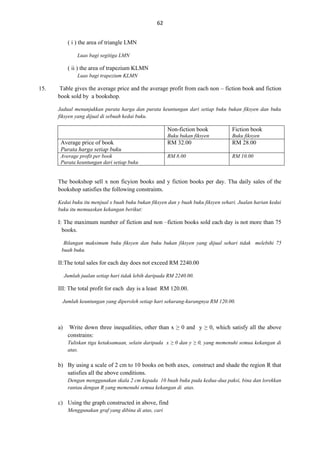 62
( i ) the area of triangle LMN
Luas bagi segitiga LMN

( ii ) the area of trapezium KLMN
Luas bagi trapezium KLMN

15.

Table gives the average price and the average profit from each non – fiction book and fiction
book sold by a bookshop.
Jadual menunjukkan purata harga dan purata keuntungan dari setiap buku bukan fiksyen dan buku
fiksyen yang dijual di sebuah kedai buku.

Non-fiction book

Fiction book

Buku bukan fiksyen

Buku fiksyen

Average price of book
Purata harga setiap buku

RM 32.00

RM 28.00

Average profit per book
Purata keuntungan dari setiap buku

RM 8.00

RM 10.00

The bookshop sell x non ficyion books and y fiction books per day. Tha daily sales of the
bookshop satisfies the following constraints.
Kedai buku itu menjual x buah buku bukan fiksyen dan y buah buku fiksyen sehari. Jualan harian kedai
buku itu memuaskan kekangan berikut:

I: The maximum number of fiction and non –fiction books sold each day is not more than 75
books.
Bilangan maksimum buku fiksyen dan buku bukan fiksyen yang dijual sehari tidak melebihi 75
buah buku.

II:The total sales for each day does not exceed RM 2240.00
Jumlah jualan setiap hari tidak lebih daripada RM 2240.00.

III: The total profit for each day is a least RM 120.00.
Jumlah keuntungan yang diperoleh setiap hari sekurang-kurangnya RM 120.00.

a)

Write down three inequalities, other than x ≥ 0 and y ≥ 0, which satisfy all the above
constrains:
Tuliskan tiga ketaksamaan, selain daripada x ≥ 0 dan y ≥ 0, yang memenuhi semua kekangan di
atas.

b) By using a scale of 2 cm to 10 books on both axes, construct and shade the region R that
satisfies all the above conditions.
Dengan menggunakan skala 2 cm kepada 10 buah buku pada kedua-dua paksi, bina dan lorekkan
rantau dengan R yang memenuhi semua kekangan di atas.

c) Using the graph constructed in above, find
Menggunakan graf yang dibina di atas, cari

 
