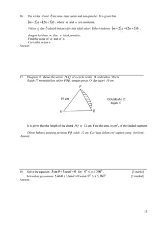 16.

The vector

a and b are non- zero vector and non-parallel. It is given that
~
~

m  2a  2n  3b , where
~
~
Vektor

m and n are constants,

a dan b adalah bukan sifar dan tidak selari. Diberi bahawa m  2 a  2n  3 b
~
~
~

,

~

dengan kaedaan m dan n ialah pemalar,
Find the value of m and of n.
Cari nilai m dan n
Answer:

17.

Diagram 17 shows the sector POQ of a circle centre O and radius 10 cm.
Rajah 17 menunjukkan sektor POQ dengan pusat O dan jejari 10 cm.

P

10 cm

O

DIAGRAM 17
Rajah 17

Q

It is given that the length of the chord PQ is 12 cm. Find the area, in cm2, of the shaded segment.
Diberi bahawa panjang perentas PQ ialah 12 cm. Cari luas dalam cm2 segmen yang berlorek.
Answer

Solve the equation 5 sin   3 cos  0 for 00  x  360 0 .
Selesaikan persamaan 5 sin   3 cos  0 untuk 00  x  360 0
Answer:
18.

[3 marks]
[3 markah]

15

 