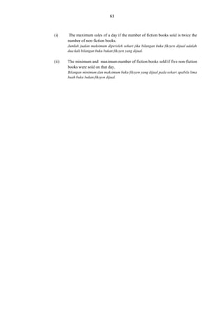 63

(i)

The maximum sales of a day if the number of fiction books sold is twice the
number of non-fiction books.
Jumlah jualan maksimum diperoleh sehari jika bilangan buku fiksyen dijual adalah
dua kali bilangan buku bukan fiksyen yang dijual.

(ii)

The minimum and maximum number of fiction books sold if five non-fiction
books were sold on that day.
Bilangan minimum dan maksimum buku fiksyen yang dijual pada sehari apabila lima
buah buku bukan fiksyen dijual.

 