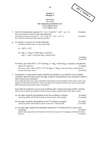 64
Section A
Bahagian A

[40 marks]
[40 marks]
http://cikguadura.wordpress.com/

Answer all questions.
Jawab semua soalan.

1. Solve the simultaneous equations
and
Give your anwers correct to three decimal places.

.

Selesaikan persamaan serentak
dan
Beri jawapan betul kepada tiga tempat perpuluhan.

.

[5 marks]
[5 markah]

2.

2. (a) Express

in terms of

Nyatakan

(i)

(

for the following:

dalam sebutan

)

bagi yang berikut:

,

(ii)

, where

is positive.

, yang mana

adalah positif.

[4 marks]
[4 markah]

(b) Hence, given that (
values of and of .

)

Seterusnya, diberi bahawa (
kirakan nilai bagi dan .

and
)

where
dan

is positive, calculate the
[2 marks]

yang mana

adalah positif,
[2 markah]

3. A pendulum is swung and the angle swiped by the pendulum is recorded for every complete
oscillation. Based on observation, the angle swiped by the pendulum in any oscillation is
that in the previous oscillation.

of

Satu bandul diayunkan dan sudut yang dilalui oleh bandul tersebut dicatatkan untuk setiap ayunan yang
lengkap. Berdasarkan pemerhatian, sudut yang dilalui oleh bandul itu dalam mana-mana ayunan ialah
daripada yang ada pada ayunan sebelumnya.

Given that the pendulum is seen to stop oscillating after swiping total angle of
Diberi bahawa bandul itu kelihatan berhenti berayun selepas melalui jumlah sudut

(a) the angle swiped by the pendulum in the first oscillation, in degree,
sudut yang dilalui oleh bandul itu pada ayunan pertama, dalam darjah,

, calculate
, kirakan

[2 marks]
[2 markah]

(b) the angle swiped by the pendulum in the 5th oscillation, in degree,

[2 marks]

sudut yang dilalui oleh bandul itu dalam ayunan ke-5, dalam darjah,

[2 markah]

(c) the total angle swiped by the pendulum starting the 6th oscillation till it is seen to stop
oscillating.
[3 marks]
jumlah sudut yang dilalui oleh bandul itu bermula dari ayunan ke-6 sehingga ia kelihatan berhenti
berayun.
[3 markah]

 