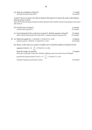 66
(a) State the coordinates of point .

[1 mark]

Nyatakan koordinat bagi titik .

[1 markah]

A point moves in such a way that its distance from point
between points and .
Satu titik bergerak dengan keadaan jaraknya daripada titik
titik dan .

is always the same as the distance
adalah sentiasa sama dengan jarak antara

(b) Find the locus of point .

[3 marks]

Carikan lokus bagi titik .

(c) Given that point
Diberi titik

[3 markah]

lies on the locus of point , find the equation of line

terletak pada lokus bagi titik , carikan persamaan bagi garis

6.
6. (a) Sketch the graph of
Lakarkan graf

|

|

| bagi

| for

.

.
.

[3 marks]
[3 markah]

[4 marks]

.

[4 markah]

(b) Hence, on the same axes, sketch a suitable curve to find the number of solutions for the
equation 2 sin 2 x  1 



2x

 0 for

.

State the number of solutions.

[3 marks]

Seterusnya, pada paksi yang sama, lakarkan lengkung yang sesuai untuk mencari bilangan
penyelesaian bagi persamaan 2 sin 2 x  1 



 0 bagi

.

2x

Nyatakan bilangan penyelesaian tersebut.

[3 markah]

 
