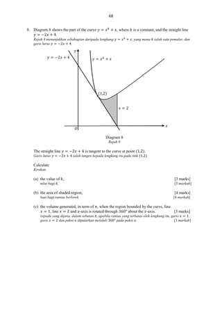 68
8. Diagram 8 shows the part of the curve
.

, where

Rajah 8 menunjukkan sebahagian daripada lengkung
garis lurus
.

is a constant, and the straight line
, yang mana

ialah satu pemalar, dan

𝑦
𝑦

𝑥

𝑦

𝑥𝑘

𝑥

( , )
𝑥

𝑥

𝑂
Diagram 8
Rajah 8

is tangent to the curve at point ( , ).

The straight line
Garis lurus

ialah tangen kepada lengkung itu pada titik ( , ).

Calculate
Kirakan

(a) the value of ,

[3 marks]

nilai bagi ,

[3 markah]

(b) the area of shaded region,
luas bagi rantau berlorek,

[4 marks]
[4 markah]

(c) the volume generated, in term of , when the region bounded by the curve, line
, line
and -axis is rotated through
about the -axis.
[3 marks]
isipadu yang dijana, dalam sebutan , apabila rantau yang terbatas oleh lengkung itu, garis
,
garis
dan paksi- diputarkan melaluli
pada paksi- .
[3 markah]

 