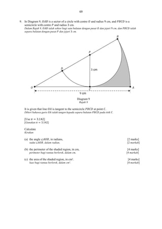 69
9. In Diagram 9,
is a sector of a circle with centre
semicircle with centre and radius cm.

and radius

Dalam Rajah 9,
ialah sektor bagi satu bulatan dengan pusat
separa bulatan dengan pusat dan jejari cm.

cm, and

dan jejari

is a

cm, dan

ialah

𝐵

𝑃

𝐷

cm

𝑂

𝐴

𝐶
cm
Diagram 9
Rajah 9

It is given that line

is tangent to the semicircle

Diberi bahawa garis

ialah tangen kepada separa bulatan

[Use
[Gunakan

at point .
pada titik .

]
]

Calculate
Kirakan

(a) the angle
sudut

, in radians,
, dalam radian,

[2 marks]
[2 markah]

(b) the perimeter of the shaded region, in cm,

[4 marks]

perimeter bagi rantau berlorek, dalam cm,

[4 markah]

(c) the area of the shaded region, in cm².
luas bagi rantau berlorek, dalam cm².

[4 marks]
[4 markah]

 