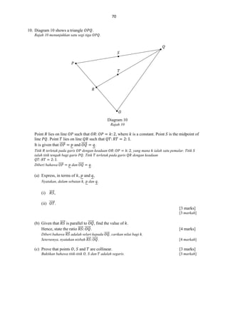 70
10. Diagram 10 shows a triangle

.

Rajah 10 menunjukkan satu segi tiga

.

𝑄
𝑆
𝑃
𝑇

𝑅

𝑂
Diagram 10
Rajah 10

Point lies on line
such that
line
. Point lies on line
such that
⃗⃗⃗⃗⃗
⃗⃗⃗⃗⃗⃗
It is given that
and
.

, where

Titik terletak pada garis
dengan keadaan
ialah titik tengah bagi garis
. Titik terletak pada garis
.
Diberi bahawa ⃗⃗⃗⃗⃗
dan ⃗⃗⃗⃗⃗⃗
.

(a) Express, in terms of ,

is a constant. Point

is the midpoint of

.
, yang mana ialah satu pemalar. Titik
dengan keadaan

and ,

Nyatakan, dalam sebutan ,

dan ,

(i) ⃗⃗⃗⃗⃗ ,
(ii) ⃗⃗⃗⃗⃗ .
[3 marks]
[3 markah]

(b) Given that ⃗⃗⃗⃗⃗ is parallel to ⃗⃗⃗⃗⃗⃗ , find the value of .
Hence, state the ratio ⃗⃗⃗⃗⃗ ⃗⃗⃗⃗⃗⃗ .

Diberi bahawa ⃗⃗⃗⃗⃗ adalah selari kepada ⃗⃗⃗⃗⃗⃗ , carikan nilai bagi .
Seterusnya, nyatakan nisbah ⃗⃗⃗⃗⃗ ⃗⃗⃗⃗⃗⃗ .

(c) Prove that points ,

and

Buktikan bahawa titik-titik ,

11.

[4 marks]
[4 markah]

are collinear.

[3 marks]

dan

[3 markah]

adalah segaris.

 