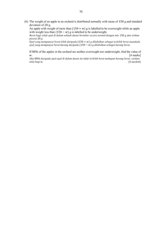 72
(b) The weight of an apple in an orchard is distributed normally with mean of
g and standard
deviation of
g.
An apple with weight of more than (
) g is labelled to be overweight while an apple
with weight less than (
) g is labelled to be underweight.
Berat bagi sebiji epal di dalam sebuah dusun bertabur secara normal dengan min
g dan sisihan
piawai
g.
Epal yang mempunyai berat lebih daripada (
) g dilabelkan sebagai terlebih berat manakala
epal yang mempunyai berat kurang daripada (
) g dilabelkan sebagai kurang berat.

If
.

of the apples in the orchard are neither overweight nor underweight, find the value of
[4 marks]

Jika
daripada epal-epal di dalam dusun itu tidak terlebih berat mahupun kurang berat, carikan
nilai bagi .
[4 markah]

 