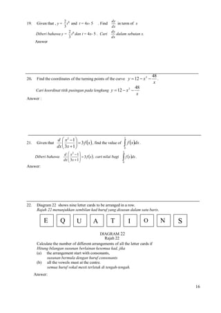 19.

2 8
t and t = 4x- 5 . Find
3
2
Diberi bahawa y = t 8 dan t = 4x- 5 . Cari
3

Given that , y =

dy
in term of x
dx
dy
dalam sebutan x.
dx

Answer

20.

Find the coordinates of the turning points of the curve y  12  x 3 
Cari koordinat titik pusingan pada lengkung y  12  x 3 

48
.
x

48
x

Answer :

21.

Given that

d  x2  1 

  3 f x , find the value of
dx  3x  1 


d  x 1 
  3 f x , cari nilai bagi

dx  3x  1 


2

Diberi bahawa

3

 f xdx .
0

3

 f xdx .
0

Answer:

22.

Diagram 22 shows nine letter cards to be arranged in a row.
Rajah 22 menunjukkan sembilan kad huruf yang disusun dalam satu baris.

E

Q

U

A

T

I

O

N

S

DIAGRAM 22
Rajah 22
Calculate the number of different arrangements of all the letter cards if
Hitung bilangan susunan berlainan kesemua kad, jika
(a) the arrangement start with consonants,
susunan bermula dengan huruf consonants
(b) all the vowels must at the centre.
semua huruf vokal mesti terletak di tengah-tengah.
Answer:

16

 