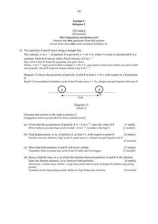 73
Section C
Bahagian C

[20 marks]
[20 markah]
http://cikguadura.wordpress.com/

Answer any two questions from this section.
Jawab mana-mana dua soalan daripada bahagian ini.

12. Two particles and move along a straight line.
The velocity, m s 1 , of particle is given by
constant. Particle moves with a fixed velocity of

ms

1

, where is time in second and
.

Dua zarah dan bergerak sepanjang satu garis lurus.
Halaju,
, bagi zarah diberi sebagai
, yang mana ialah masa dalam saat dan
satu pemalar. Zarah bergerak dengan halaju tetap
.

Diagram 12 shows the positions of particles
.
Rajah 12 menunjukkan kedudukan zarah

and

dan

at time

pada masa

𝐴

is a

ialah

s, with respect to a fixed point
, dengan merujuk kepada titik tetap .

𝐵

•𝑂
m
Diagram 12
Rajah 12

[Assume that motion to the right is positive.]
[Anggapkan bahawa pergerakan ke kanan adalah positif.]

(a) Given that the acceleration of particle
Diberi bahawa pecutan bagi zarah

ialah

is

, state the value of

. [1 mark]

, nyatakan nilai bagi .

[1 markah]

(b) Find displacement, in m, of particle , at time s, with respect to point .

[2 marks]

Carikan sesaran, dalam m, bagi zarah , pada masa s, dengan merujuk kepada titik .
[2 markah]

(c) Show that both particles

and

Tunjukkan bahawa kedua-dua zarah

will never collide.
dan

[3 marks]

tidak akan berlanggar.

(d) Hence, find the time, in s, in which the distance between particles
State the shortest distance, in m, between both particles.

[3 markah]

and

Seterusnya, carikan masa, dalam s, yang mana jarak antara zarah dengan
pendek.
Nyatakan jarak yang paling pendek, dalam m, bagi kedua-dua zarah itu.

is the shortest.
[4 marks]
adalah yang paling
[4 markah]

 