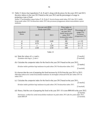 74
13. Table 13 shows four ingredients , , and , along with the prices for the years 2012 and 2013,
the price indices in the year 2013 based on the year 2012 and the percentages of usage in
preparing a type of food.
Jadual 13 menunjukkan empat bahan , , dan , beserta harga untuk tahun 2012 dan 2013, indeks
harga pada tahun 2013 berdasarkan tahun 2012 dan peratusan penggunaan dalam menyediakan sejenis
makanan.

Price per unit (RM)
Harga seunit (RM)

Ingredient
Bahan

2012

2013

Price index in
year 2013 based
on year 2012

Percentage of
usage (%)

Indeks harga pada
tahun 2013
berdasarkan tahun
2012

Peratusan
penggunaan (%)

Table 13
(a) State the values of ,
Nyatakan nilai bagi ,

and .

[3 marks]

dan .

[3 markah]

(b) Calculate the composite index for the food in the year 2013 based on the year 2012.
[2 marks]
Kirakan indeks gubahan bagi makanan itu pada tahun 2013 berdasarkan tahun 2012.
[2 markah]

It is known that the cost of preparing the food increases by

from the year 2011 to 2013.

Diketahui bahawa kos untuk menyediakan makanan itu meningkat sebanyak
tahun 2013.

dari tahun 2011 ke

(c) Calculate the composite index for the food in the year 2012 based on the year 2011.
[3 marks]
Kirakan indeks gubahan bagi makanan itu pada tahun 2012 berdasarkan tahun 2011.
[3 markah]

(d) Hence, find the cost of preparing the food in the year 2011 if it costs

in the year 2012.
[2 marks]

Seterusnya, carikan kos untuk menyediakan makanan itu pada tahun 2011 jika kos pada tahun 2012
ialah RM4.40
[2 markah]

 