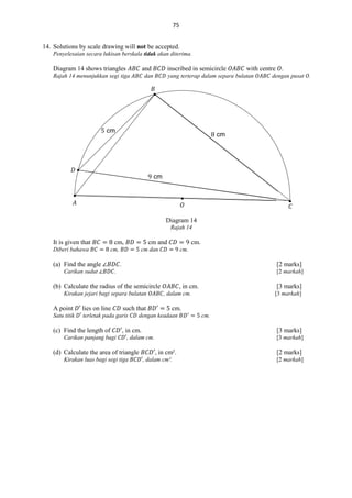 75
14. Solutions by scale drawing will not be accepted.
Penyelesaian secara lukisan berskala tidak akan diterima.

Diagram 14 shows triangles

and

Rajah 14 menunjukkan segi tiga

inscribed in semicircle

dan

with centre .

yang terterap dalam separa bulatan

dengan pusat .

𝐵

cm

cm

𝐷
cm

𝐴

𝑂

𝐶

Diagram 14
Rajah 14

It is given that
Diberi bahawa

cm,

cm and

cm,

(a) Find the angle
Carikan sudut

cm.

cm dan

cm.

.

[2 marks]

.

[2 markah]

(b) Calculate the radius of the semicircle
Kirakan jejari bagi separa bulatan

A point

lies on line

Satu titik

terletak pada garis

(c) Find the length of
Carikan panjang bagi

such that

, in cm.

, in cm.

cm.

[3 marks]

, dalam cm.

Kirakan luas bagi segi tiga

[3 markah]

cm.

dengan keadaan

(d) Calculate the area of triangle

[3 marks]

, dalam cm.

[3 markah]

, in cm².
, dalam cm².

[2 marks]
[2 markah]

 