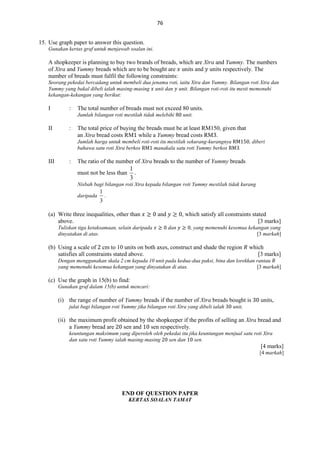 76
15. Use graph paper to answer this question.
Gunakan kertas graf untuk menjawab soalan ini.

A shopkeeper is planning to buy two brands of breads, which are Xtra and Yummy. The numbers
of Xtra and Yummy breads which are to be bought are units and units respectively. The
number of breads must fulfil the following constraints:
Seorang pekedai bercadang untuk membeli dua jenama roti, iaitu Xtra dan Yummy. Bilangan roti Xtra dan
Yummy yang bakal dibeli ialah masing-masing unit dan unit. Bilangan roti-roti itu mesti memenuhi
kekangan-kekangan yang berikut:

I

:

The total number of breads must not exceed 80 units.
Jumlah bilangan roti mestilah tidak melebihi

II

:

unit.

The total price of buying the breads must be at least RM150, given that
an Xtra bread costs RM while a Yummy bread costs RM .
Jumlah harga untuk membeli roti-roti itu mestilah sekurang-kurangnya
bahawa satu roti Xtra berkos
manakala satu roti Yummy berkos

III

:

, diberi
.

The ratio of the number of Xtra breads to the number of Yummy breads
must not be less than

1
.
3

Nisbah bagi bilangan roti Xtra kepada bilangan roti Yummy mestilah tidak kurang
daripada

1
3

.

(a) Write three inequalities, other than
above.
Tuliskan tiga ketaksamaan, selain daripada
dinyatakan di atas.

and

, which satisfy all constraints stated
[3 marks]
dan

, yang memenuhi kesemua kekangan yang
[3 markah]

(b) Using a scale of cm to 10 units on both axes, construct and shade the region
satisfies all constraints stated above.

which
[3 marks]

Dengan menggunakan skala 2 cm kepada 10 unit pada kedua-dua paksi, bina dan lorekkan rantau
yang memenuhi kesemua kekangan yang dinyatakan di atas.
[3 markah]

(c) Use the graph in 15(b) to find:
Gunakan graf dalam 15(b) untuk mencari:

(i) the range of number of Yummy breads if the number of Xtra breads bought is
julat bagi bilangan roti Yummy jika bilangan roti Xtra yang dibeli ialah

units,

unit,

(ii) the maximum profit obtained by the shopkeeper if the profits of selling an Xtra bread and
a Yummy bread are
sen and
sen respectively.
keuntungan maksimum yang diperoleh oleh pekedai itu jika keuntungan menjual satu roti Xtra
dan satu roti Yummy ialah masing-masing
sen dan
sen.

[4 marks]
[4 markah]

END OF QUESTION PAPER
KERTAS SOALAN TAMAT

 