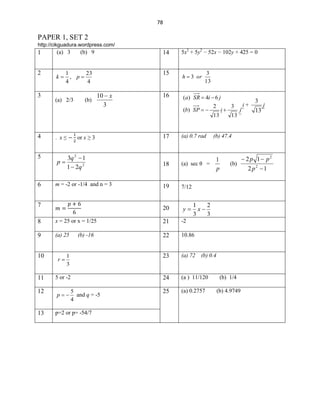 78

PAPER 1, SET 2
http://cikguadura.wordpress.com/

1

(a) 3

2

k

3

14

23
1
, p
4
4

(a) 2/3

(b)

10  x
3

5x2 + 5y2 − 52x − 102y + 425 = 0

15

(b) 9

h  3 or

16

(a) SR  4i  6 j

3
13

(b) SP  

2

i

13

4
5

6

p

or x ≥ 3

3q 2  1
1  2q 2

m = -2 or -1/4 and n = 3

7

17

(a) 0.7 rad

18

1
(a) sec θ =
p

19

y

i+
j~

13

7/12

20

. x≤

3

(b)

1
2
x
3
3

x = 25 or x = 1/25

21

-2

9

(a) 25

22

10.86

10

r

1
3

23

(a) 72 (b) 0.4

11

5 or -2

24

(a ) 11/120

(b) 1/4

12

p

25

(a) 0.2757

(b) 4.9749

13

p=2 or p= -54/7

5
and q = -5
4

j

13 ~

(b) 47.4

8

(b) -16

3

 2 p 1 p2
2 p2 1

 