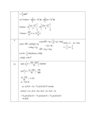 1
 3 unit 2
3
1

1

(c) Volume =    x  3 dx -    2 x  2  dx
4

0

2

0

5 1

1

  x  3
  2 x  2 5 
  

Volume =  
6
 5 



0

0
493
13
Volume =
 or 32 
15
15
9



2
(a)(ii )OS  5 p  5 p  10q


(b)3n  5 , 4n  10m
5
(a)(i ) OR  m 10q  5 p
 3 p  4q
5
2
n  ,m 
 10mq  5 p 

3
5
OR  3n p  4nq

 



1
(20)(30)sin POQ
2
POQ  149.10
(c)154 

10




(a)(i) p  Z 




(ii) P  Z 

185  250 
=0.82345
70 


m  250  358

70  400

m  250
 1.253
70
m = 162.29
10
2
8
(c) (i) P( X  2)  C2 (0.3) (0.7) =0.2335

(ii) P( X  3)  P( X  0)  P( X  1)  P( X  2)

= 10C0 (0.3)0 (0.7)10  10C1 (0.3)1 (0.7)9  10C2 (0.3)2 (0.7)8
=0.3828



 