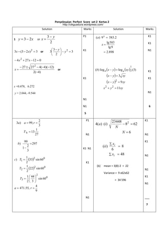 Penyelesaian Perfect Score set 2 Kertas 2
http://cikguadura.wordpress.com/

Solution
1

y  3  2x

or

x

Marks

3 y
2

3x  (3  2 x) 2  3 or

P1

Solution

Marks
K1

(a ) 9 x  583.2
lg 583
lg 9
 2.898

K1

x

3 y 
2
3
 y 3
2 


K1

N1

 4 x 2  27 x  12  0

x

 27  27 2  4(4)(12)
2(4)

1

(b) log a x  y   log a  xy  2 (3)

or

K1

x  y   3 xy
x  y 2  9 xy

K1
x =0.478, 6.272

K1

x 2  y 2  11xy
N1

y = 2.044, -9.544
N1

6

N1
5

3a) a  99, r 
T 6  13
b)

2
3

1
27

99
 297
2
1
3

1
c) T1  332 sin 60 0
2
1
T2  22 2 sin 60 0
2

P1

4(a ) (i )
N1

(ii)

K1 N1

23448
 8 2  62
N
N 6
 xi

8
6
 xi  48

K1

N1
K1

N1

K1
(b)

mean = 3(8)-2 = 22
N1
Variance = 9 x62x62

2

1  44 
T3    sin 60 0
2 3 
4
a  471.55, r 
9

K1
= 34 596
N1

N1

___
7

 