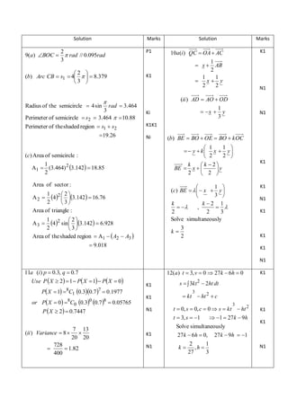 Solution

Marks
P1

2
9(a) BOC   rad // 0.095rad
3



Marks

10a (i ) QC  OA  AC

K1

1
AB
2
1
1
 x y
2
2

N1

 x

2 
(b) Arc CB  s1  4    8.379
3 

Radius of the semicircle  4 sin

Solution

K1

(ii ) AD  AO  OD
1
 x  y
3

rad  3.464

3
Perimeter of semicircle  s2  3.464   10.88
Perimeter of the shaded region  s1  s2
 19.26

Ki

N1

K1K1
Ni

(b) BE  BO  OE  BO  k OC
1 
 1
  y  k x  y 
2 
 2
k
k 2
BE  x  
y
2
 2 

(c) Area of semicircle :
1
A1  (3.464) 2 3.142  18.85
2

Area of sector :

1 

(c) BE     x  y 
3 

k
k 2 1
 
 
,
2
2
3
Solve simultaneously

1 2 2 
4  3.142  16.76
2
3
Area of triangle :

A2 

1 2 2
4 sin 3.142  6.928
2
3
Area of the shaded region  A1   A2  A3 

A3 

k

K1

K1
N1
K1

3
2

K1

 9.018

K1
N1

11a (i ) p  0.3, q  0.7
Use P  X  2  1  P X  1  P X  0
P X  1 8C1 0.30.7 7  0.1977
or P X  0 8C0 0.30 0.7 8  0.05765
P  X  2  0.7447

(ii ) Variance  8 


7 13

20 20

728
 1.82
400

12(a ) t  3, v  0  27 k  6h  0
K1

s   3kt 2  2ht dt

K1

K1

 kt  ht 2  c

3

3

N1

K1
N1

t  0, s  0, c  0  s  kt  ht 2
t  3, s  1
 1  27 k  9h
Solve simultaneously
27 k  6h  0, 27 k  9h  1
2
1
k  ,h 
27
3

K1
K1

N1

 