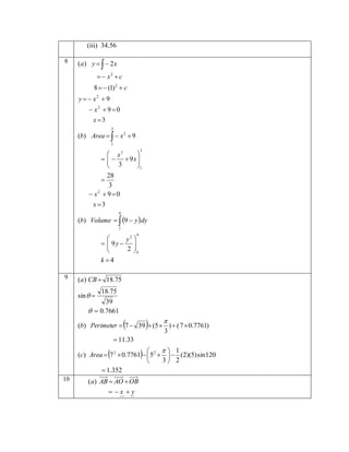 (iii) 34.56
8

(a) y    2 x
  x2  c
8   (1) 2  c
y   x2  9
 x2  9  0
x 3
3

(b) Area    x 2  9
1
3

 x3

    9x 

 3

1
28

3
 x2  9  0

x 3
9

(b) Volume   9  y  dy
1
9


y2 
  9y  

2 k


k 4
9

(a ) CB  18.75
18.75
39
  0.7661

sin  







(b) Perimeter  7  39  (5  )  ( 7  0.7761)
3
 11.33

 1

(c) Area  7 2  0.7761   5 2    (2)(5) sin 120
3 2

 1.352



10

(a) AB  AO  OB
 x y



 