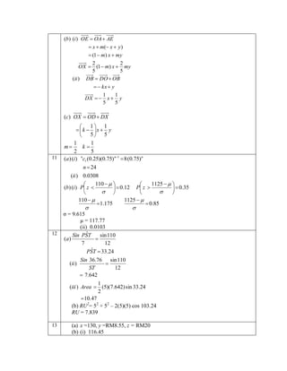 (b) (i ) OE  OA  AE
 x  m( x  y )
 (1  m) x  my
2
2
OX  (1  m) x  my
5
5
(ii ) DB  DO  OB
  kx  y
DX  

1
1
x y
5
5

(c) OX  OD  DX

11

12

13

 1 1
  k  x  y
 5 5
1
1
m
k
2
5
n
(a) (i ) c1 (0.25)(0.75) n1  8 (0.75) n
n  24
(ii ) 0.0308
110   
1125   


(b) (i ) P z 
  0.35
  0.12 P z 
 




110  
1125  
1.175
 0.85


σ = 9.615
µ = 117.77
(ii) 0.0103
ˆ
sin 110
Sin PST
(a)

7
12
ˆ
PST  33.24
Sin 36.76 sin 110

(ii )
ST
12
 7.642
1
(iii ) Area  (5)(7.642) sin 33.24
2
 10.47
(b) RU2= 52 + 52 – 2(5)(5) cos 103.24
RU = 7.839
(a) x =130, y =RM8.55, z = RM20
(b) (i) 116.45

 