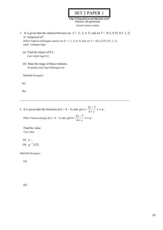 SET 2 PAPER 1
http://cikguadura.wordpress.com/

Answer all questions
Jawab semua soalan

1. It is given that the relation between set X = {1, 2, 4, 5} and set Y = {0.2, 0.25, 0.5, 1, 2}
is ‘reciprocal of’.
Diberi bahawa hubungan antara set X = { 1, 2, 4, 5} dan set Y = {0.2, 0.25, 0.5, 1, 2}
ialah ‘salingan bagi’.

(a) Find the object of 0.2.
Cari objek bagi 0.2.

(b) State the range of these relations.
Nyatakan julat bagi hubungan ini.

Answer/Jawapan:
(a)
(b)
_________________________________________________________________________
2. It is given that the functions f(x) = 4 – 3x and g ( x) 
Diberi bahawa fungsi f(x) = 4 – 3x dan g ( x) 

2x  7
'x  p .
4 x

2x  7
'x  p .
4 x

Find the value
Cari nilai

(a) p ,
(b) g 1 f (2)
Answer/Jawapan :
(a)

(b)

19

 
