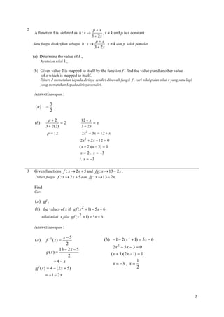 2

px
, x  k and p is a constant.
3  2x
px
, x  k dan p ialah pemalar.
Satu fungsi ditakrifkan sebagai h : x 
3  2x
A function f is defined as h : x 

(a) Determine the value of k ,
Nyatakan nilai k ,
(b) Given value 2 is mapped to itself by the function f , find the value p and another value
of x which is mapped to itself.
Diberi 2 memetakan kepada dirinya sendiri dibawah fungsi f , cari nilai p dan nilai x yang satu lagi
yang memetakan kepada dirinya sendiri.

Answer/Jawapan :

3
2

(a)



(b)

p2
2
3  2(2)
p  12

12  x
x
3  2x
2 x 2  3x  12  x
2 x 2  2 x  12  0
( x  2)( x  3)  0
x  2 . x  3
 x  3

3

Given functions f : x  2 x  5 and fg : x  13  2 x .
Diberi fungsi f : x  2 x  5 dan fg : x  13  2 x .
Find
Cari

(a) gf ,
(b) the values of x if gf ( x 2  1)  5 x  6 .
nilai-nilai x jika gf ( x 2  1)  5 x  6 .
Answer/Jawapan :

(a)

x5
2
13  2 x  5
g ( x) 
2
4  x

f

1

( x) 

gf ( x)  4  (2 x  5)

(b)  1  2( x 2  1)  5 x  6
2x 2  5x  3  0
( x  3)(2 x  1)  0
x  3 , x 

1
2

 1  2 x

2

 