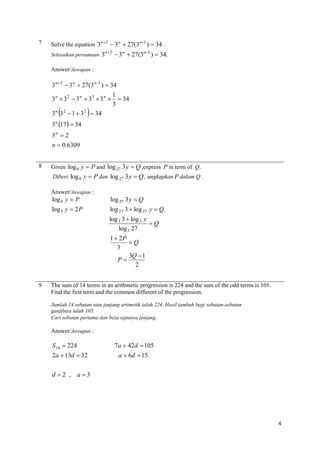 7

Solve the equation 3n2  3n  27(3n1 )  34 .
Selesaikan persamaan 3

n 2

 3n  27(3n1 )  34.

Answer/Jawapan :

3 n  2  3 n  27(3 n 1 )  34
1
3 n  3 2  3 n  33  3 n   34
3
n 2
2
3 3  1  3  34



3 n 17   34



3n  2
n  0.6309
8

Given log 9 y  P and log 27 3 y  Q ,express P in term of Q.
Diberi log 9 y  P dan log 27 3 y  Q , ungkapkan P dalam Q .
Answer/Jawapan :

log 9 y  P

log 27 3 y  Q

log 3 y  2 P

log 27 3  log 27 y  Q
log 3 3  log 3 y
Q
log 3 27
1  2P
Q
3
3Q  1
P
2

9

The sum of 14 terms in an arithmetic progression is 224 and the sum of the odd terms is 105.
Find the first term and the common different of the progression.
Jumlah 14 sebutan satu janjang aritmetik ialah 224. Hasil tambah bagi sebutan-sebutan
ganjilnya ialah 105.
Cari sebutan pertama dan beza sepunya janjang .

Answer/Jawapan :

S14  224
2a  13d  32

7a  42d  105
a  6d  15

d 2 , a3

4

 