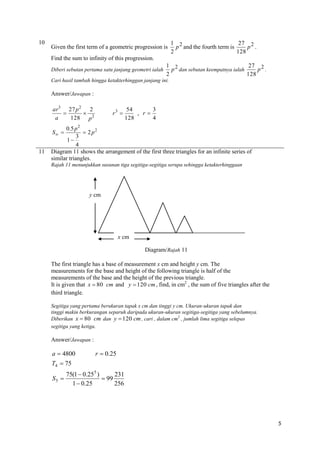 10

Given the first term of a geometric progression is

1 2
27 2
p and the fourth term is
p .
2
128

Find the sum to infinity of this progression.
Diberi sebutan pertama satu janjang geometri ialah

1 2
27 2
p dan sebutan keempatnya ialah
p .
2
128

Cari hasil tambah hingga ketakterhinggan janjang ini.

Answer/Jawapan :
ar3 27 p 2 2


128 p 2
a

r3 

3
54
, r
4
128

0.5 p 2
 2 p2
3
1
4
Diagram 11 shows the arrangement of the first three triangles for an infinite series of
similar triangles.
S 

11

Rajah 11 menunjukkan susunan tiga segitiga-segitiga serupa sehingga ketakterhinggaan

y cm

x cm
Diagram/Rajah 11
The first triangle has a base of measurement x cm and height y cm. The
measurements for the base and height of the following triangle is half of the
measurements of the base and the height of the previous triangle.
It is given that x  80 cm and y  120 cm , find, in cm2 , the sum of five triangles after the
third triangle.
Segitiga yang pertama berukuran tapak x cm dan tinggi y cm. Ukuran-ukuran tapak dan
tinggi makin berkurangan separuh daripada ukuran-ukuran segitiga-segitiga yang sebelumnya.
Diberikan x  80 cm dan y  120 cm , cari , dalam cm2 , jumlah lima segitiga selepas
segitiga yang ketiga.

Answer/Jawapan :

a  4800

r  0.25

T4  75
S5 

75(1  0.255 )
231
 99
1  0.25
256

5

 