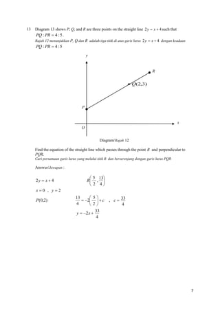 13

Diagram 13 shows P, Q, and R are three points on the straight line 2 y  x  4 such that
PQ : PR  4 : 5 .
Rajah 12 menunjukkan P, Q dan R adalah tiga titik di atas garis lurus 2 y  x  4 dengan keadaan

PQ : PR  4 : 5
y

R

 Q(2,3)

P

x
O
Diagram/Rajah 12
Find the equation of the straight line which passes through the point R and perpendicular to
PQR.
Cari persamaan garis lurus yang melalui titik R dan berserenjang dengan garis lurus PQR

Answer/Jawapan :

2y  x  4

 5 13
R , 
 2 4

x0 , y2
P(0,2)

13
 5
 2   c
4
2
y  2 x 

, c  33
4

33
4

7

 