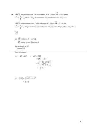 14


ABCD is a parallelogram. T is the midpoint of BC. Given AB = 2i + 3j and

3
AT = i + j, where i and j are unit vector unit parallel to x-axis and y-axis.
2

ABCD ialah sisiempat selari. T ialah titik tengah BC. Diberi AB = 2i + 3j dan

3
AT = i + j, dengan keadaan i dan j ialah vektor unit yang selari dengan paksi-x dan paksi- y
2
Find
Cari


(a) AD , in terms of i and/or j.


AD , dalam sebutan i dan/atau j.
(b) the length of DT .
panjang DT.

Answer/Jawapan :

(a)

AD  BC

,

BC  2 BT

 2BA  AT 
  2   3 / 2 

 2   

  
  3   1 
  i 4 j
~

(b)

~

DT  (5/2)2  ( 5) 2
 5.590

8

 